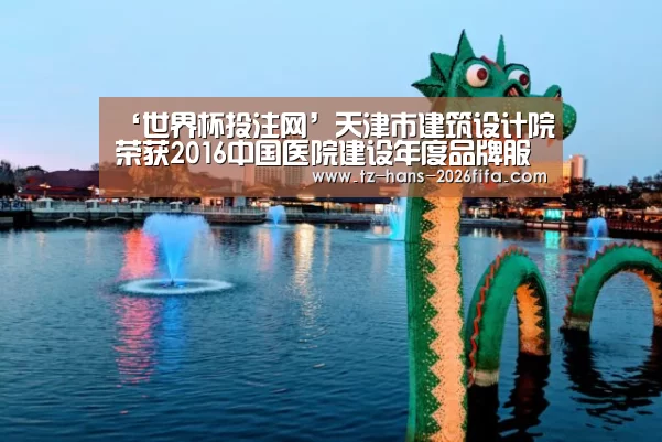 ‘世界杯投注网’天津市建筑设计院荣获2016中国医院建设年度品牌服务企业荣誉称号(图4) 世界杯下注平台